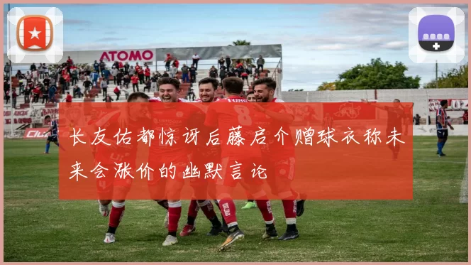 长友佑都惊讶后藤启介赠球衣称未来会涨价的幽默言论