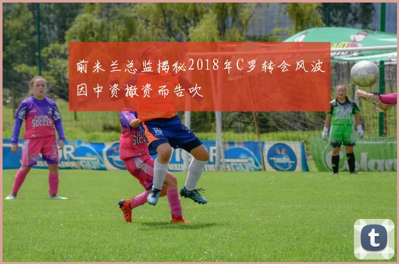 前米兰总监揭秘2018年C罗转会风波因中资撤资而告吹