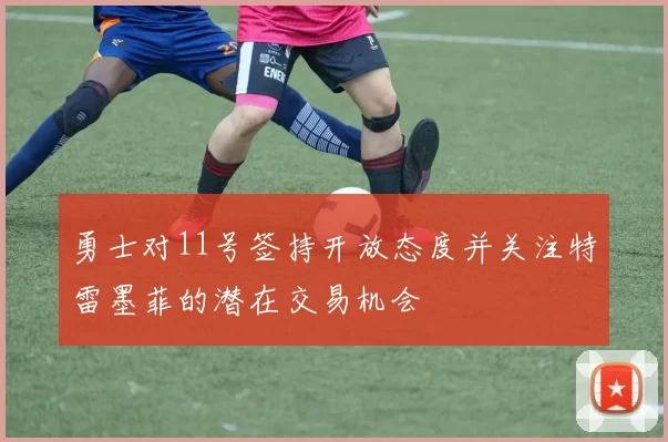 勇士对11号签持开放态度并关注特雷墨菲的潜在交易机会